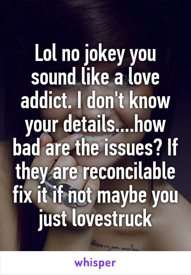 Lol no jokey you sound like a love addict. I don't know your details....how bad are the issues? If they are reconcilable fix it if not maybe you just lovestruck