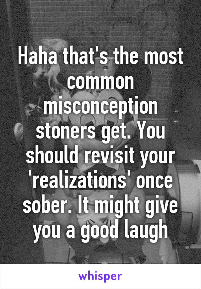 Haha that's the most common misconception stoners get. You should revisit your 'realizations' once sober. It might give you a good laugh