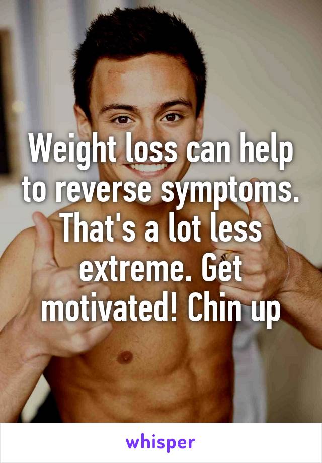 Weight loss can help to reverse symptoms. That's a lot less extreme. Get motivated! Chin up