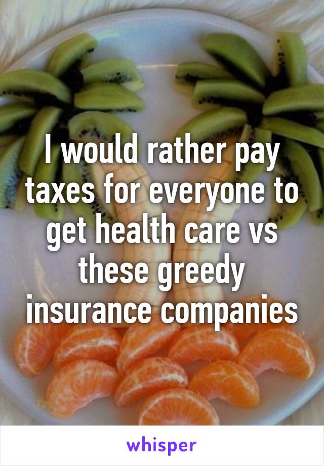 I would rather pay taxes for everyone to get health care vs these greedy insurance companies