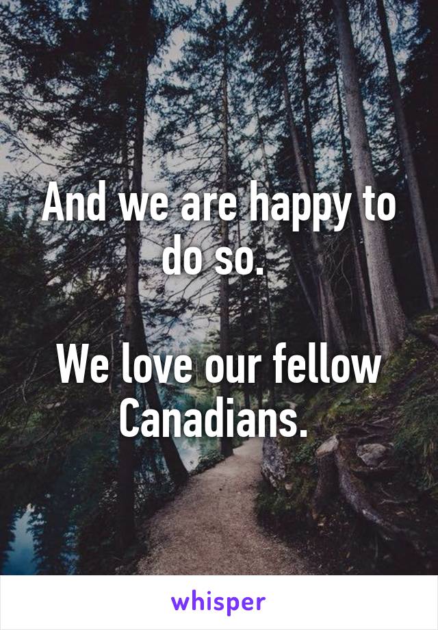And we are happy to do so. 

We love our fellow Canadians. 