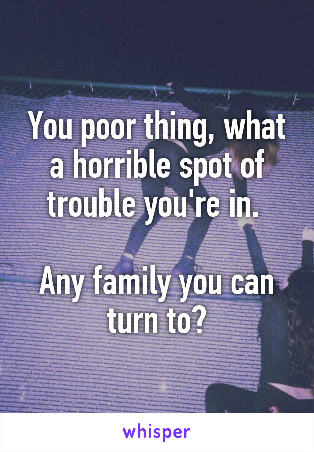 You poor thing, what a horrible spot of trouble you're in. 

Any family you can turn to?