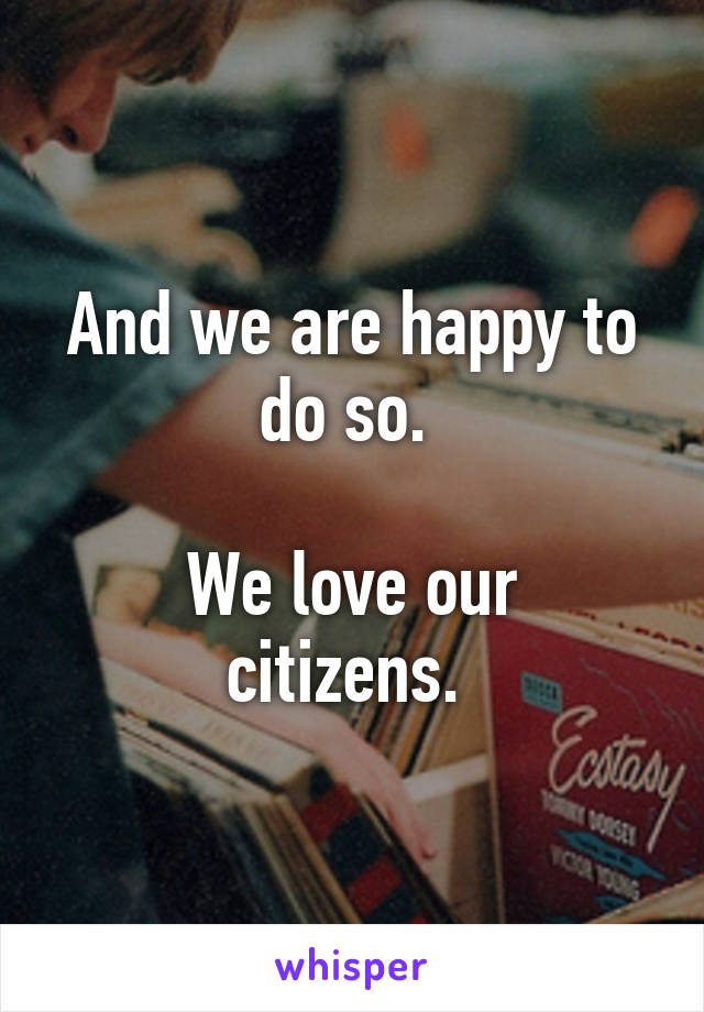 And we are happy to do so. 

We love our citizens. 