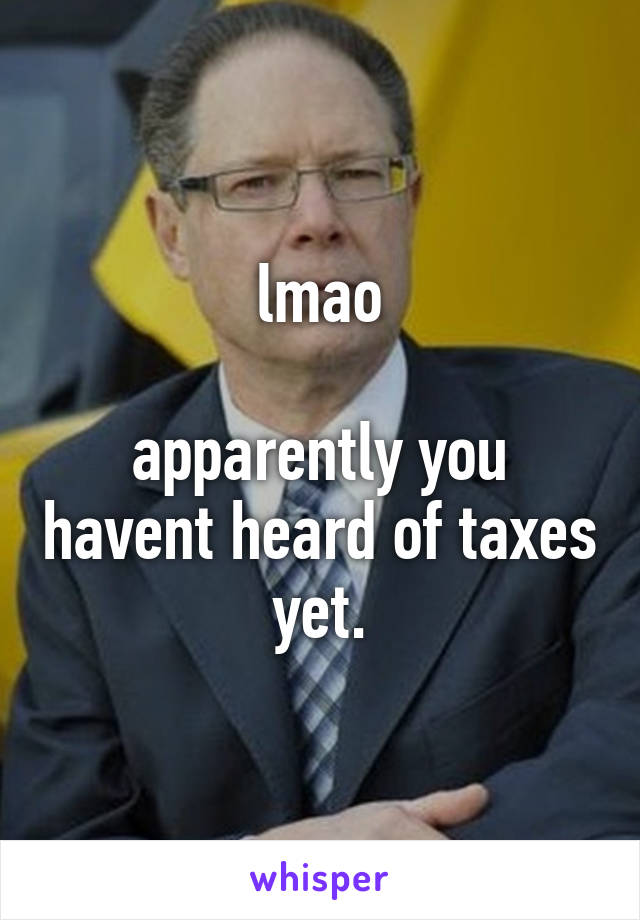 lmao

apparently you havent heard of taxes yet.