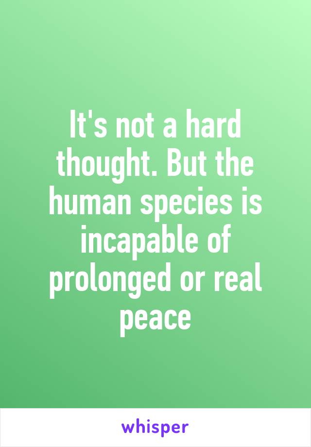 It's not a hard thought. But the human species is incapable of prolonged or real peace