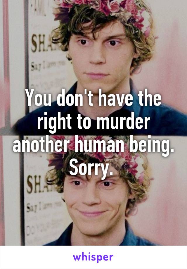 You don't have the right to murder another human being. Sorry. 