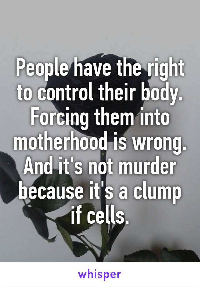 People have the right to control their body. Forcing them into motherhood is wrong. And it's not murder because it's a clump if cells.