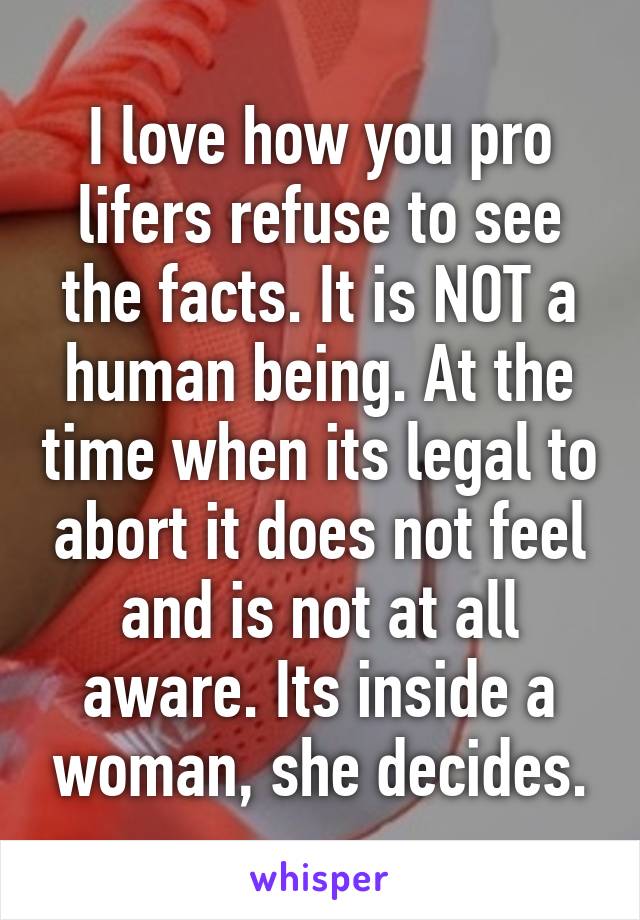 I love how you pro lifers refuse to see the facts. It is NOT a human being. At the time when its legal to abort it does not feel and is not at all aware. Its inside a woman, she decides.