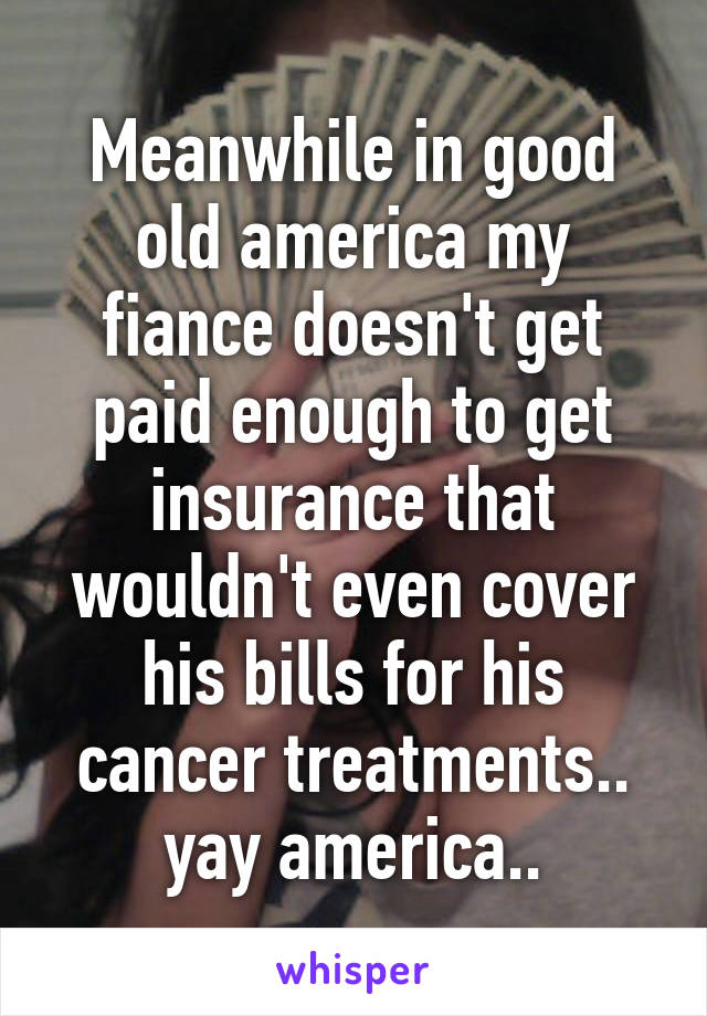 Meanwhile in good old america my fiance doesn't get paid enough to get insurance that wouldn't even cover his bills for his cancer treatments.. yay america..