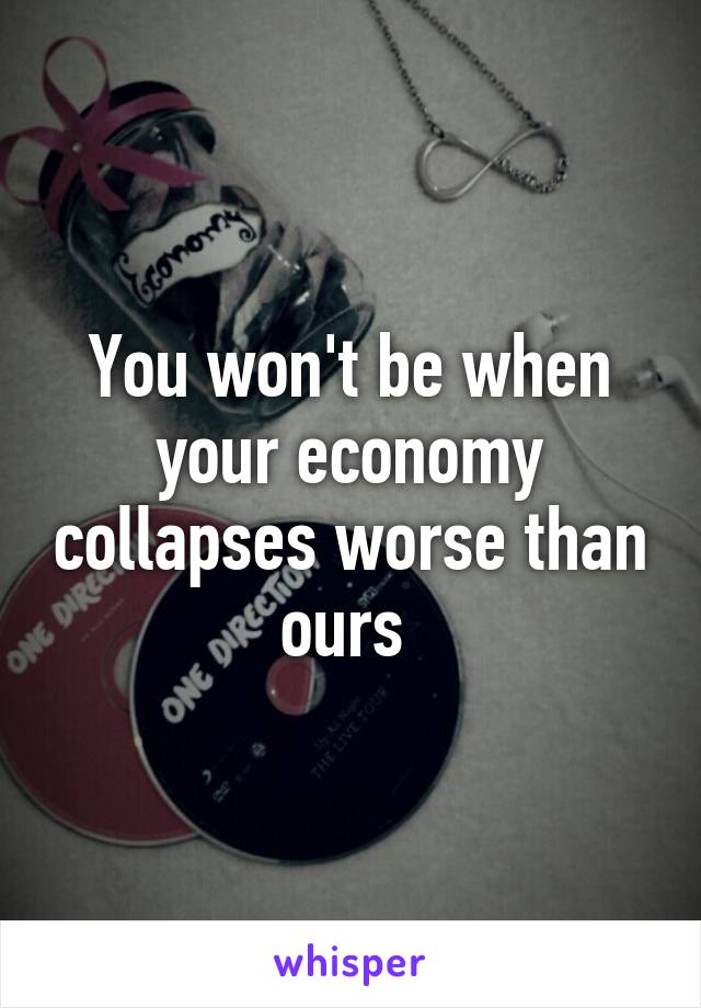 You won't be when your economy collapses worse than ours 