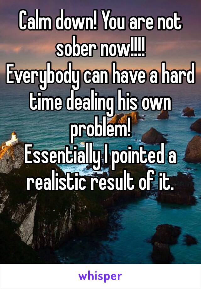 Calm down! You are not sober now!!!! 
Everybody can have a hard time dealing his own problem!
Essentially I pointed a realistic result of it. 



