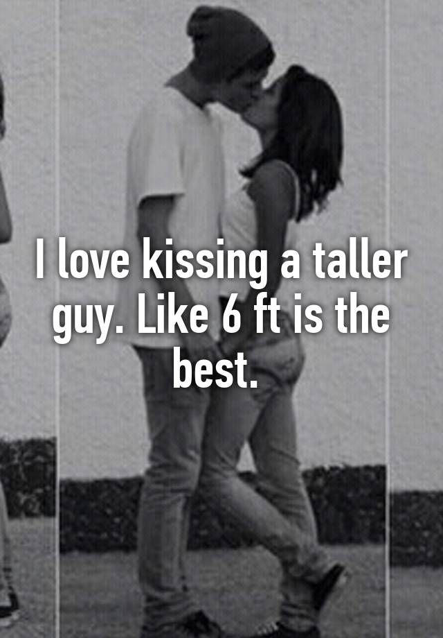 I love kissing a taller guy. Like 6 ft is the best.