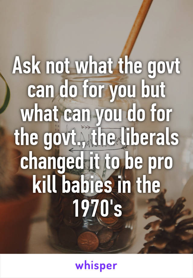 Ask not what the govt can do for you but what can you do for the govt., the liberals changed it to be pro kill babies in the 1970's