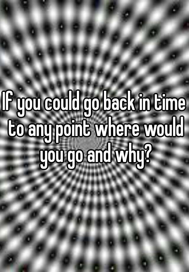 if-you-could-go-back-in-time-to-any-point-where-would-you-go-and-why