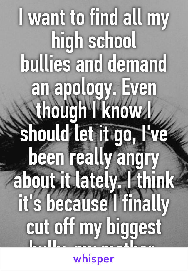 I want to find all my high school
bullies and demand an apology. Even though I know I should let it go, I've been really angry about it lately. I think it's because I finally cut off my biggest bully-my mother.