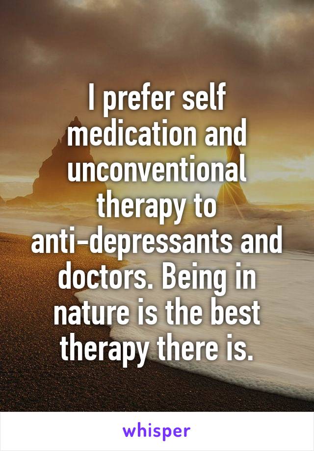 I prefer self medication and unconventional therapy to anti-depressants and doctors. Being in nature is the best therapy there is.