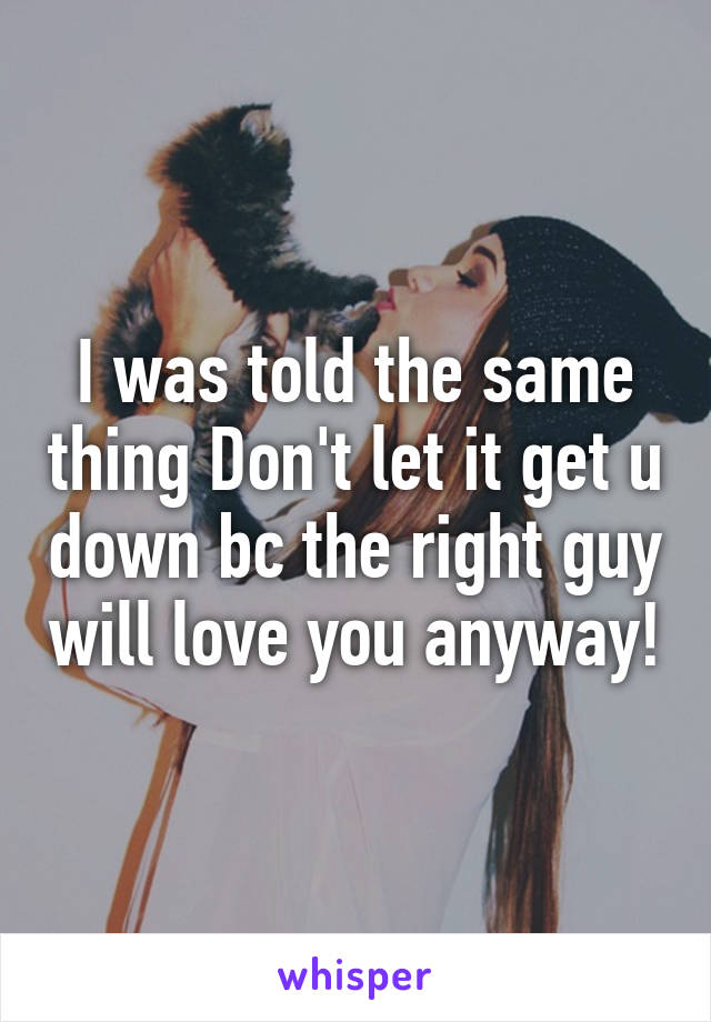 I was told the same thing Don't let it get u down bc the right guy will love you anyway!