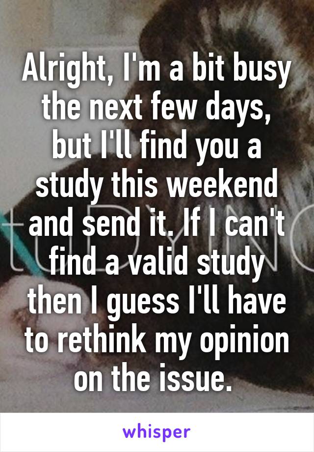 Alright, I'm a bit busy the next few days, but I'll find you a study this weekend and send it. If I can't find a valid study then I guess I'll have to rethink my opinion on the issue. 