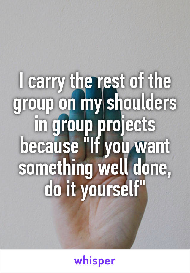 I carry the rest of the group on my shoulders in group projects because "If you want something well done, do it yourself"