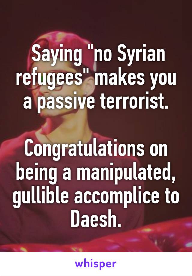  Saying "no Syrian refugees" makes you a passive terrorist.

Congratulations on being a manipulated, gullible accomplice to Daesh.