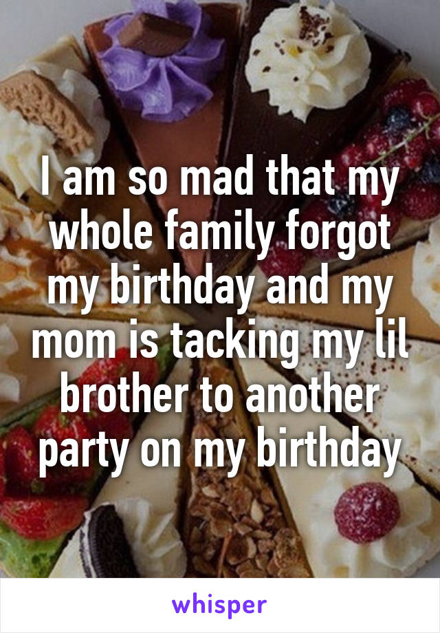 I am so mad that my whole family forgot my birthday and my mom is tacking my lil brother to another party on my birthday