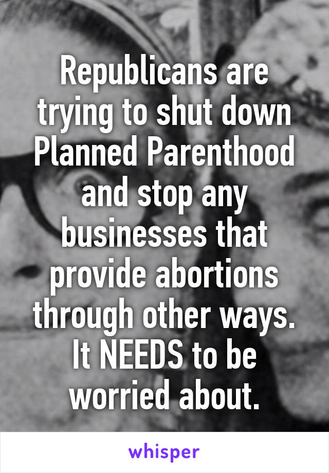 Republicans are trying to shut down Planned Parenthood and stop any businesses that provide abortions through other ways. It NEEDS to be worried about.