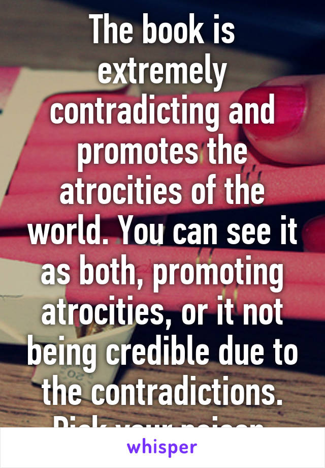 The book is extremely contradicting and promotes the atrocities of the world. You can see it as both, promoting atrocities, or it not being credible due to the contradictions. Pick your poison 