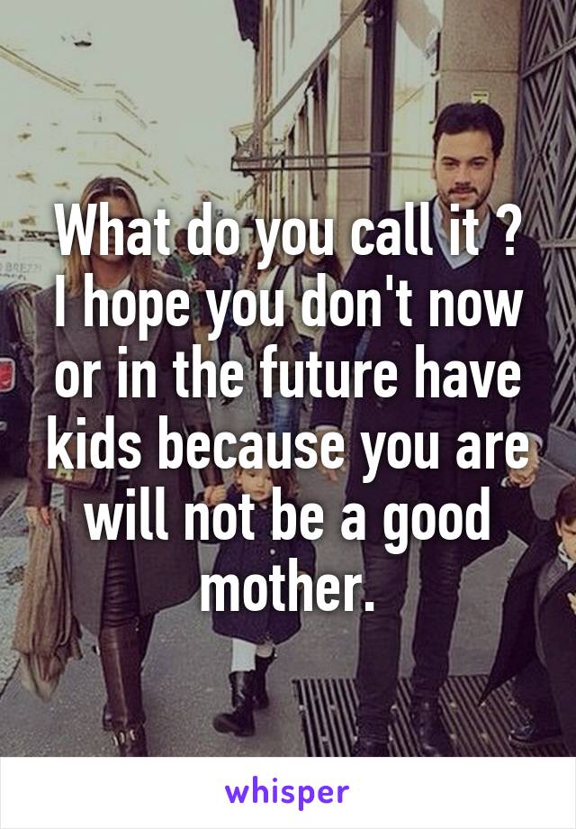 What do you call it ?
I hope you don't now or in the future have kids because you are will not be a good mother.