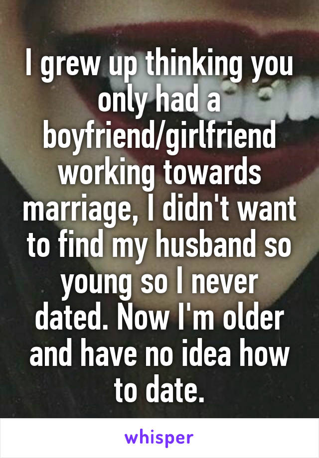 I grew up thinking you only had a boyfriend/girlfriend working towards marriage, I didn't want to find my husband so young so I never dated. Now I'm older and have no idea how to date.