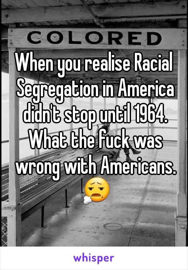 When you realise Racial Segregation in America didn't stop until 1964. What the fuck was wrong with Americans. 😧