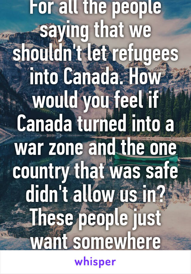 For all the people saying that we shouldn't let refugees into Canada. How would you feel if Canada turned into a war zone and the one country that was safe didn't allow us in? These people just want somewhere safe.