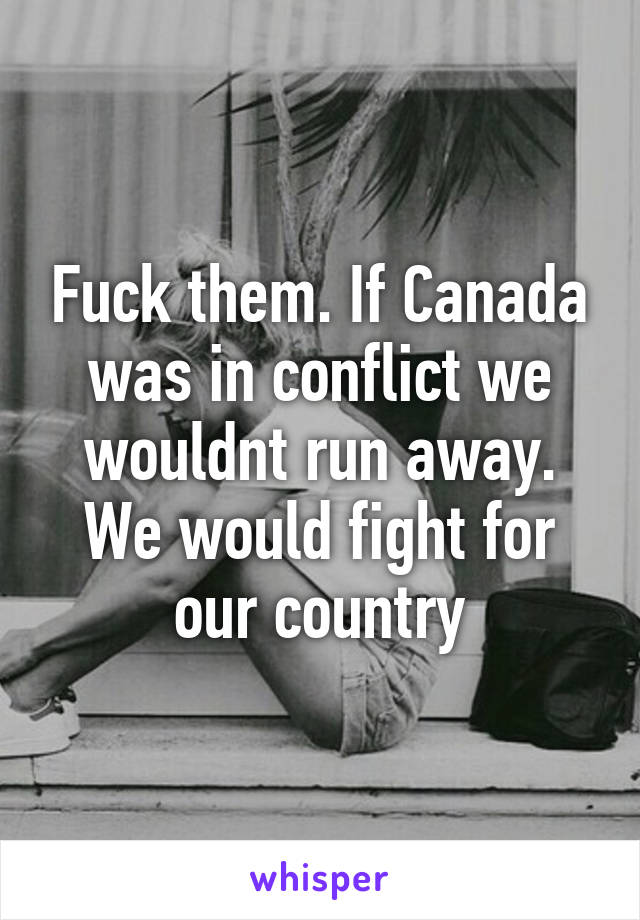 Fuck them. If Canada was in conflict we wouldnt run away. We would fight for our country