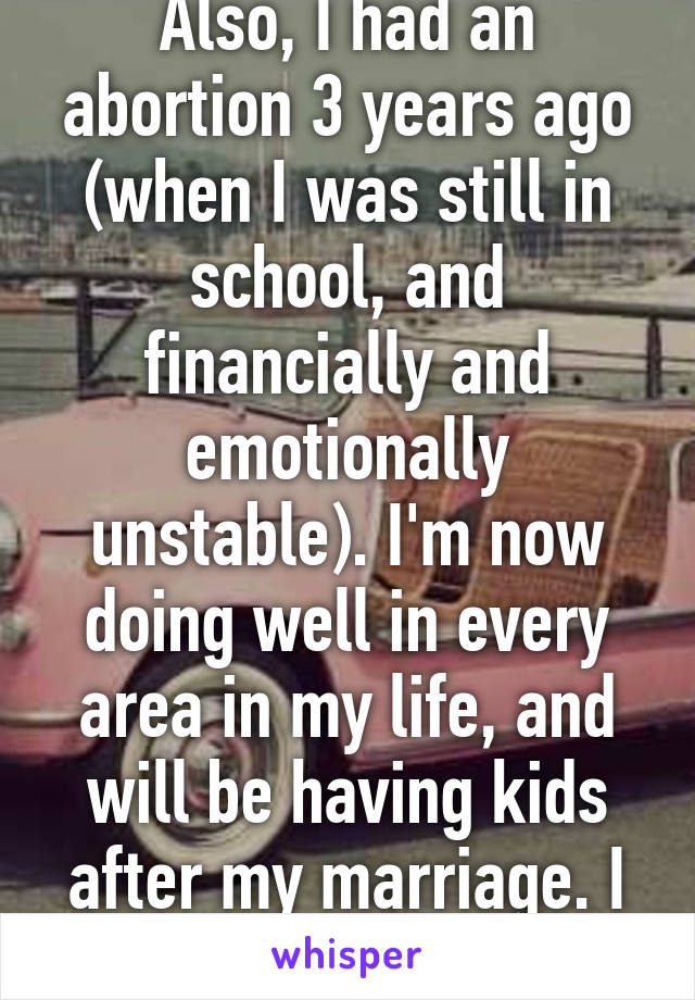 Also, I had an abortion 3 years ago (when I was still in school, and financially and emotionally unstable). I'm now doing well in every area in my life, and will be having kids after my marriage. I have no regrets. 