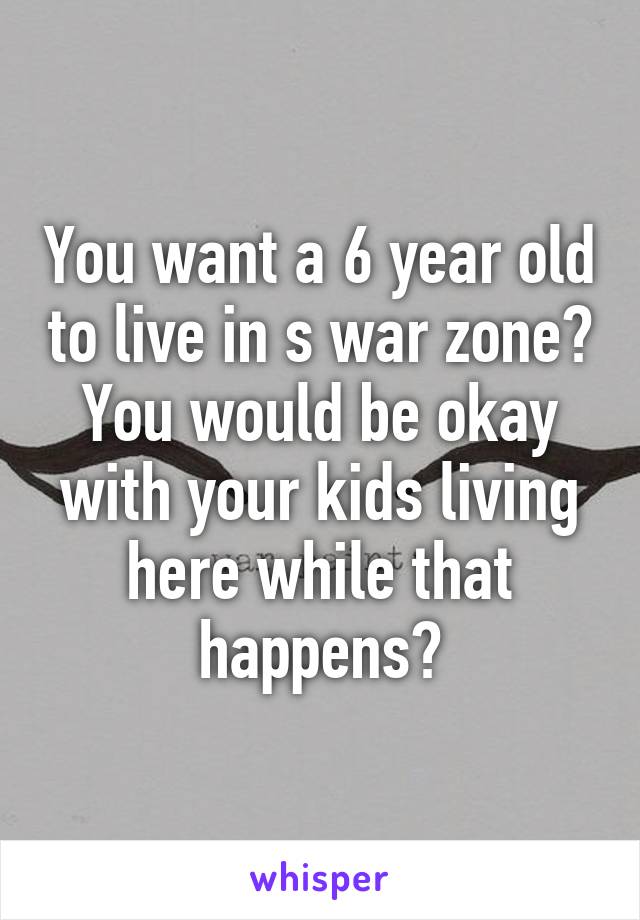 You want a 6 year old to live in s war zone? You would be okay with your kids living here while that happens?