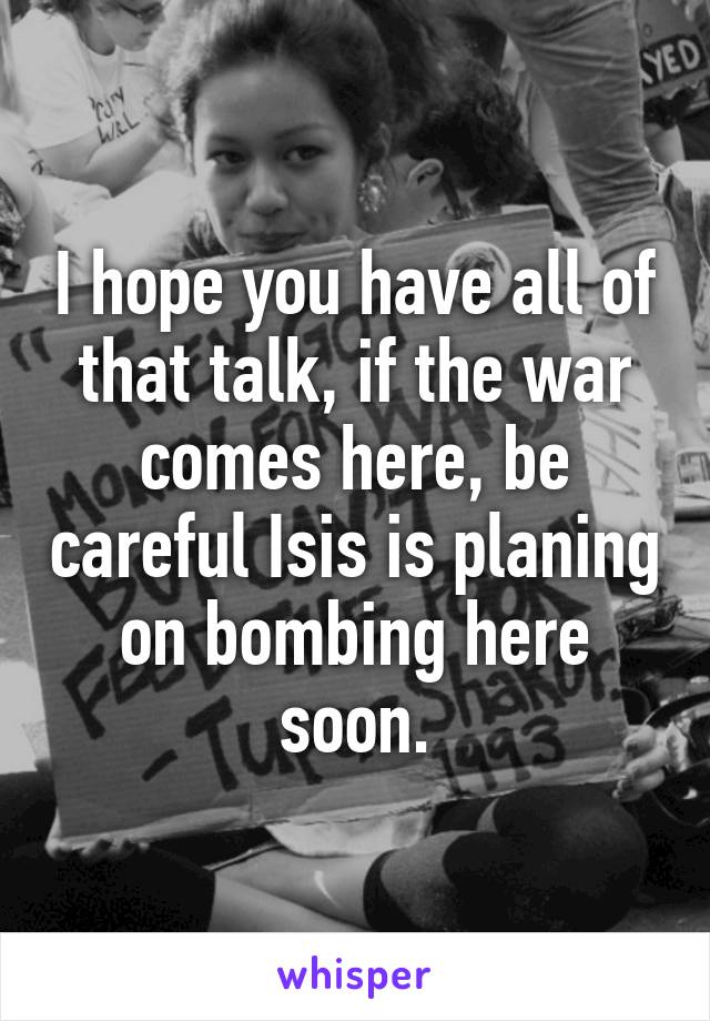 I hope you have all of that talk, if the war comes here, be careful Isis is planing on bombing here soon.
