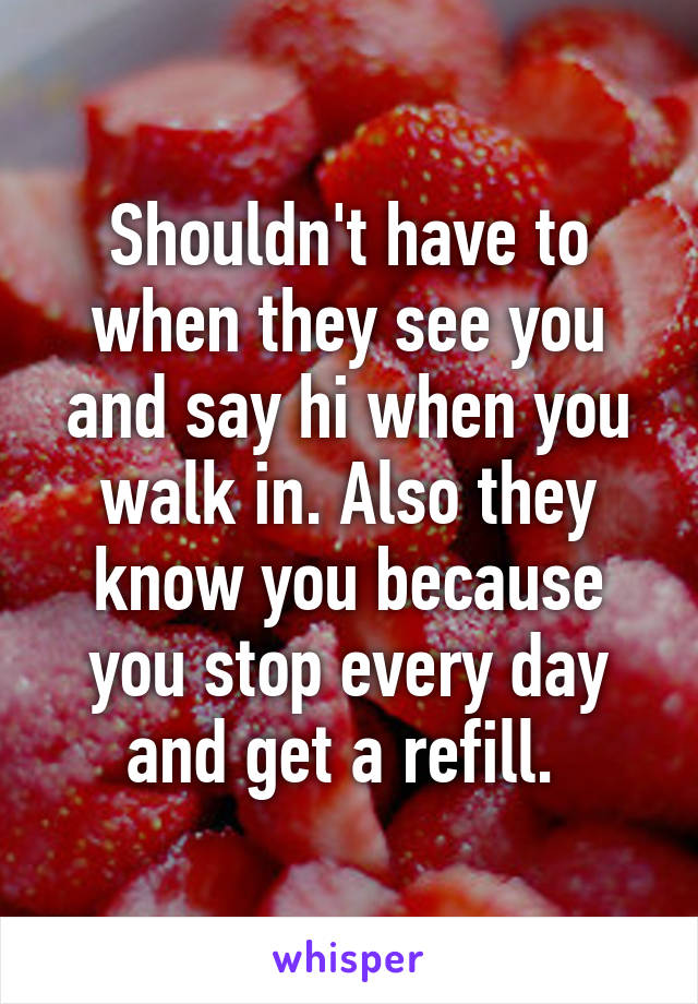 Shouldn't have to when they see you and say hi when you walk in. Also they know you because you stop every day and get a refill. 