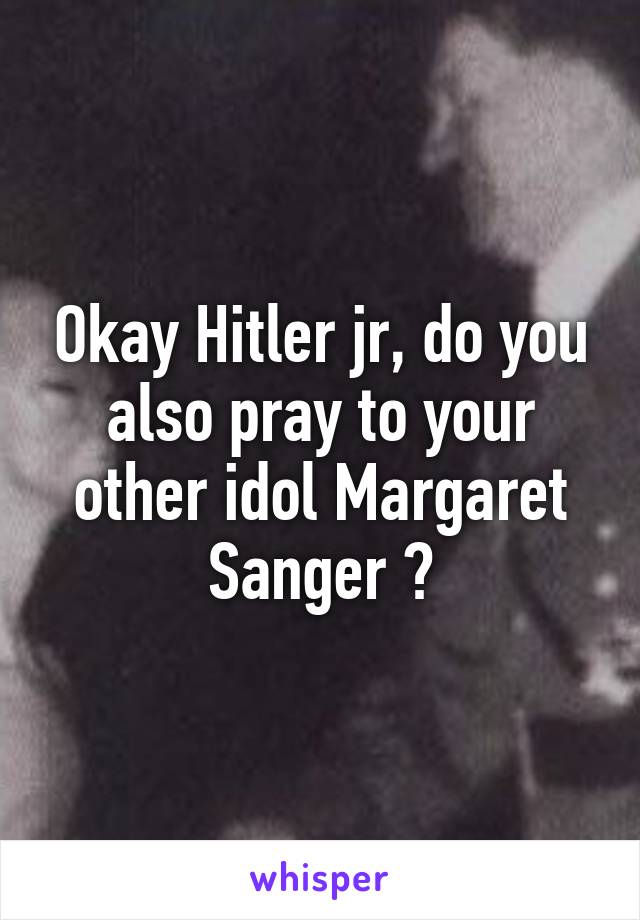 Okay Hitler jr, do you also pray to your other idol Margaret Sanger ?