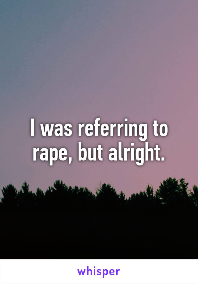 I was referring to rape, but alright.