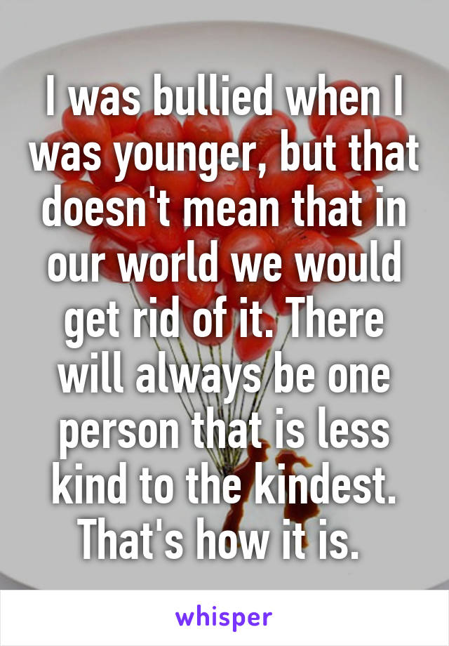I was bullied when I was younger, but that doesn't mean that in our world we would get rid of it. There will always be one person that is less kind to the kindest. That's how it is. 