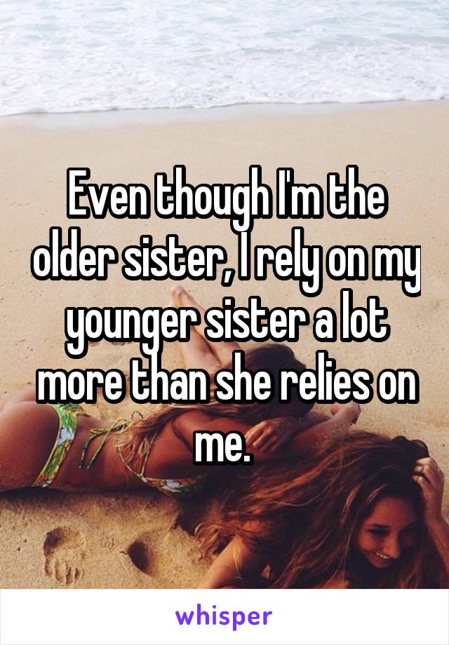 Even though I'm the older sister, I rely on my younger sister a lot more than she relies on me. 