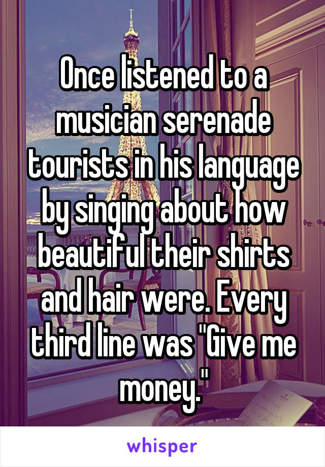 Once listened to a musician serenade tourists in his language by singing about how beautiful their shirts and hair were. Every third line was "Give me money."