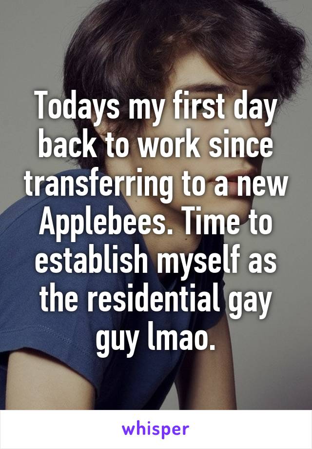 Todays my first day back to work since transferring to a new Applebees. Time to establish myself as the residential gay guy lmao.