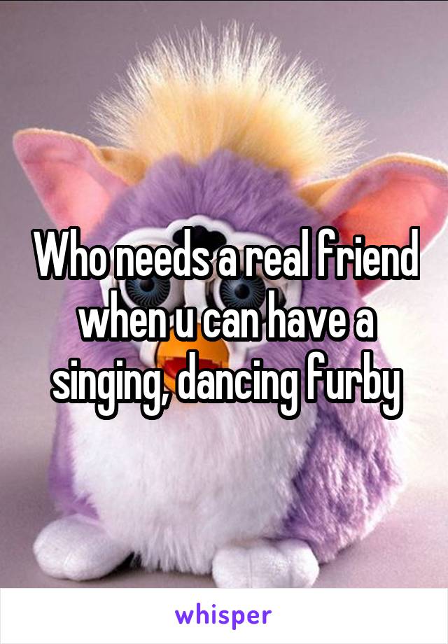 Who needs a real friend when u can have a singing, dancing furby