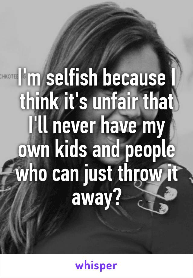 I'm selfish because I think it's unfair that I'll never have my own kids and people who can just throw it away?