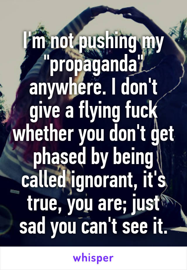 I'm not pushing my "propaganda" anywhere. I don't give a flying fuck whether you don't get phased by being called ignorant, it's true, you are; just sad you can't see it.