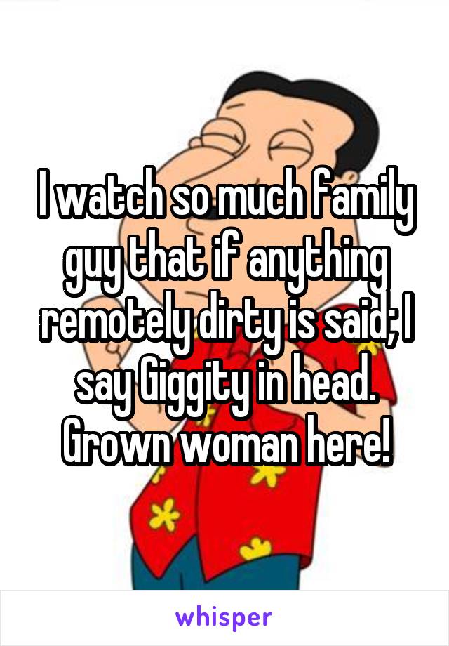 I watch so much family guy that if anything remotely dirty is said; I say Giggity in head. Grown woman here!
