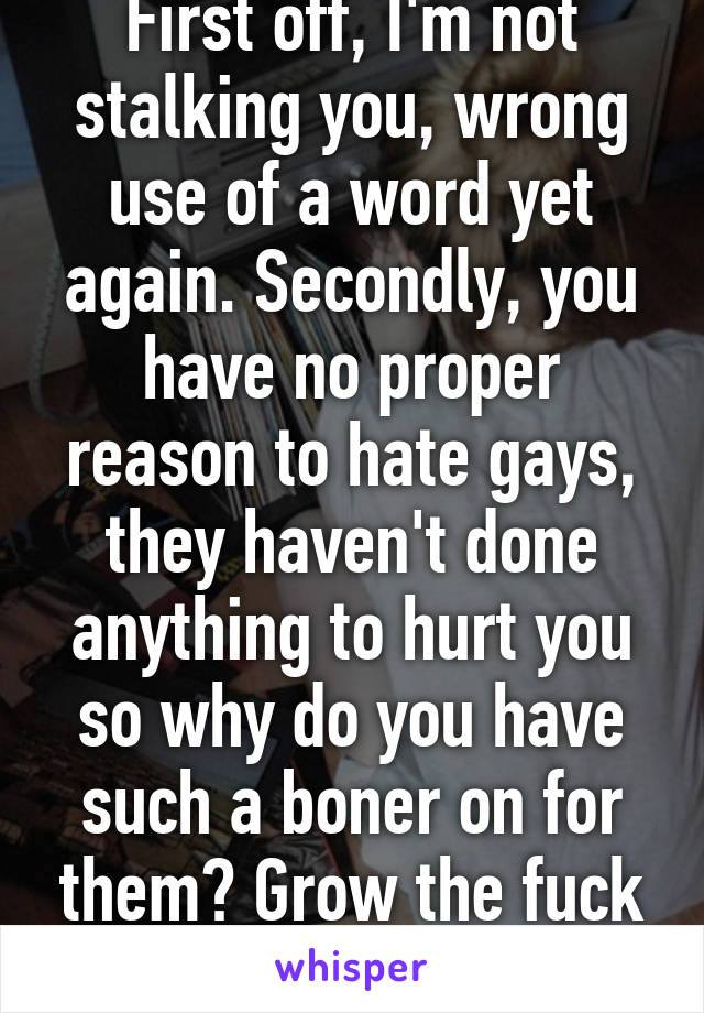 First off, I'm not stalking you, wrong use of a word yet again. Secondly, you have no proper reason to hate gays, they haven't done anything to hurt you so why do you have such a boner on for them? Grow the fuck up.