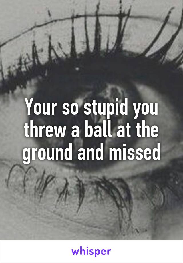 Your so stupid you threw a ball at the ground and missed