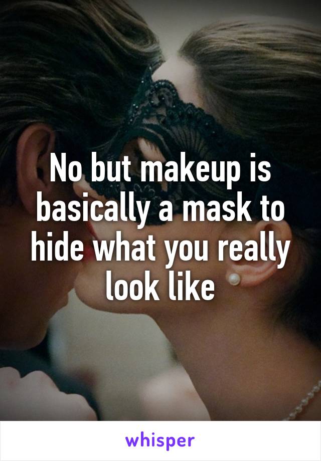 No but makeup is basically a mask to hide what you really look like