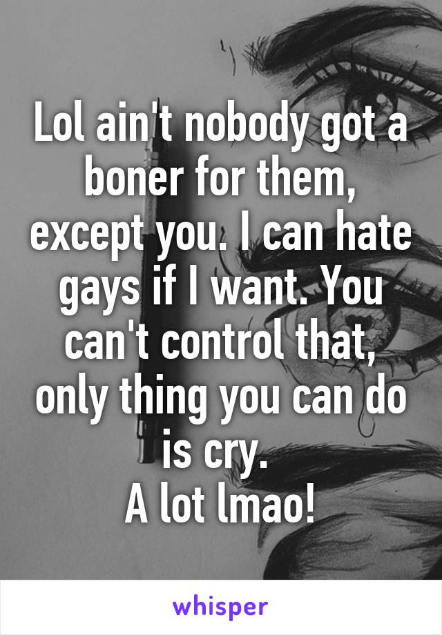 Lol ain't nobody got a boner for them, except you. I can hate gays if I want. You can't control that, only thing you can do is cry. 
A lot lmao!